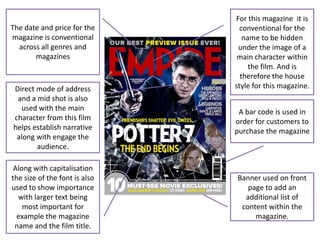 For this magazine it is
The date and price for the       conventional for the
magazine is conventional          name to be hidden
  across all genres and         under the image of a
       magazines                main character within
                                    the film. And is
                                 therefore the house
Direct mode of address         style for this magazine.
 and a mid shot is also
  used with the main            A bar code is used in
character from this film       order for customers to
helps establish narrative      purchase the magazine
 along with engage the
       audience.

 Along with capitalisation
the size of the font is also   Banner used on front
used to show importance           page to add an
  with larger text being         additional list of
    most important for          content within the
  example the magazine              magazine.
 name and the film title.
 