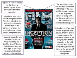 Tag line used that relates
      to the film it is         The mast head to any
  promoting and that is       film poster is positioned
   featured with in the         at the top of the page
        magazine.              and includes the name
                                   of the magazine
  Mast head used here           company along with a
reflects the genre of the      tag line that will entice
film. It is often that the         the customer to
  masthead reflects the       purchase the magazine.
    house style of the
 company or genre they        Rule of three often used
are displaying e.g. Font,       within magazine front
 colour and proportion.        covers. The title of the
                                  magazines and the
House styles can be used      masthead is often in the
   to reflect either the        background with the
  magazine company of            character in the mid
the film its self. This may       ground with finally
 include the colour and        surrounding articles or
 font type or even logo        items at the bottom of
  for example the total             the page in the
written in the Film font.             foreground
 