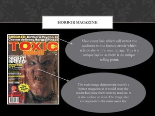 HORROR MAGAZINE



         Main cover line which will attract the
          audience to the feature article which
        relates also to the main image. This is a
           unique layout as there is no unique
                       selling point.




       The main image demonstrate that it’s a
        horror magazine as it would scare the
      reader but make them want to read on. It
        is also a close up shot. The image also
          corresponds to the main cover line
 