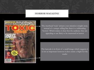 HORROR MAGAZINE




    The masthead ‘toxic’ attracts your attention straight away.
      instead of a unique selling line there is a subheading
    ‘horror’. Which makes it clear that the audience they are
        appealing to are likely to be interested in horror




    The barcode is in front of a small image which suggests it
    is not as important however it does create a fright for the
                              reader
 