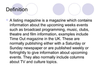 Definition
 A listing magazine is a magazine which contains
information about the upcoming weeks events
such as broadcast programming, music, clubs,
theatre and film information, examples include
Time Out magazine in the UK. These are
normally publishing either with a Saturday or
Sunday newspaper or are published weekly or
fortnightly to give information about upcoming
events. They also normally include columns
about TV and culture topics.
 