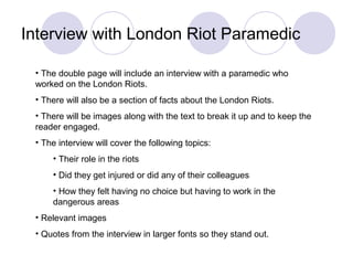 Interview with London Riot Paramedic
• The double page will include an interview with a paramedic who
worked on the London Riots.
• There will also be a section of facts about the London Riots.
• There will be images along with the text to break it up and to keep the
reader engaged.
• The interview will cover the following topics:
• Their role in the riots
• Did they get injured or did any of their colleagues
• How they felt having no choice but having to work in the
dangerous areas
• Relevant images
• Quotes from the interview in larger fonts so they stand out.
 