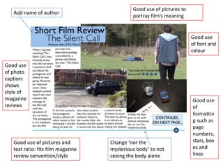 Good use of pictures to
   Add name of author
                                             portray film’s meaning


                                                                       Good use
                                                                       of font and
                                                                       colour

Good use
of photo
caption:
shows
style of
magazine                                                               Good use
reviews                                                                of
                                                                       formattin
                                                                       g such as
                                                                       page
                                                                       numbers,
   Good use of pictures and         Change ‘nor the                    stars, box
   text ratio: fits film magazine   mysterious body’ to not            es and
   review convention/style          seeing the body alone              lines
 