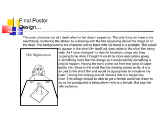 Final Poster
Design…
The main character sat at a desk when in her dream sequence. The only thing on there is the
sketchbook containing the stalker as a drawing with the title appearing above the image or on
the desk. The background to the character will be black with her being in a spotlight. This would
not appear in the short film itself but does relate to the short film being
made. As I have changed my idea for locations, props and how
it is going to be done I thought it would be more appropriate going
for something more like this design as it would identify something is
going to happen. Having the hand come out from the piece of paper
depicts this. Since in the short film the drawing comes to life, it is a
key part to the short film and would be appropriate to include in the
poster. Having her looking scared denotes that it is happening
to her. This design should be able to get a female audience drawn to
this as the protagonist is being shown who is a female. But also the
male audience.
 