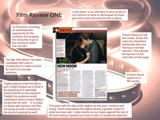 Film Review ONE
Picture taking up half
the review, shows the
main two characters
looking like they are
having an intimate
moment. This catches
the eye as it is the
main item on the page.
The title ‘New Moon’ has been
capitalised with quite a
rounded font to make it aimed
for more of a younger
audience.
Column layout
typical for a
film review.
“In Cinema's” providing
an advertisement
opportunity for the
company encouraging
the consumer to go to
the cinema to watch
this new film.
Tagline placed under the title to
give a slight snippet as to what to
be expecting and especially
seeing that this is the sequel to
Twilight the audience would
understand what is meant ‘Bella’s
hungry like the wolf…’ It is a play
on words with having in the first
her going out with a vampire to
the second wanting the wolf.
This goes with the idea of the tagline as this says ‘romance and
snogs’ which emphasises the tagline having a greater impact to
what has been said. It also stands out as it goes against the rest of
the text making it spread out more to catch an audiences attention.
‘Look closer’ is an odd extra to have as this is
not common to have on all reviews but does
give more insist into what the film is about.
 