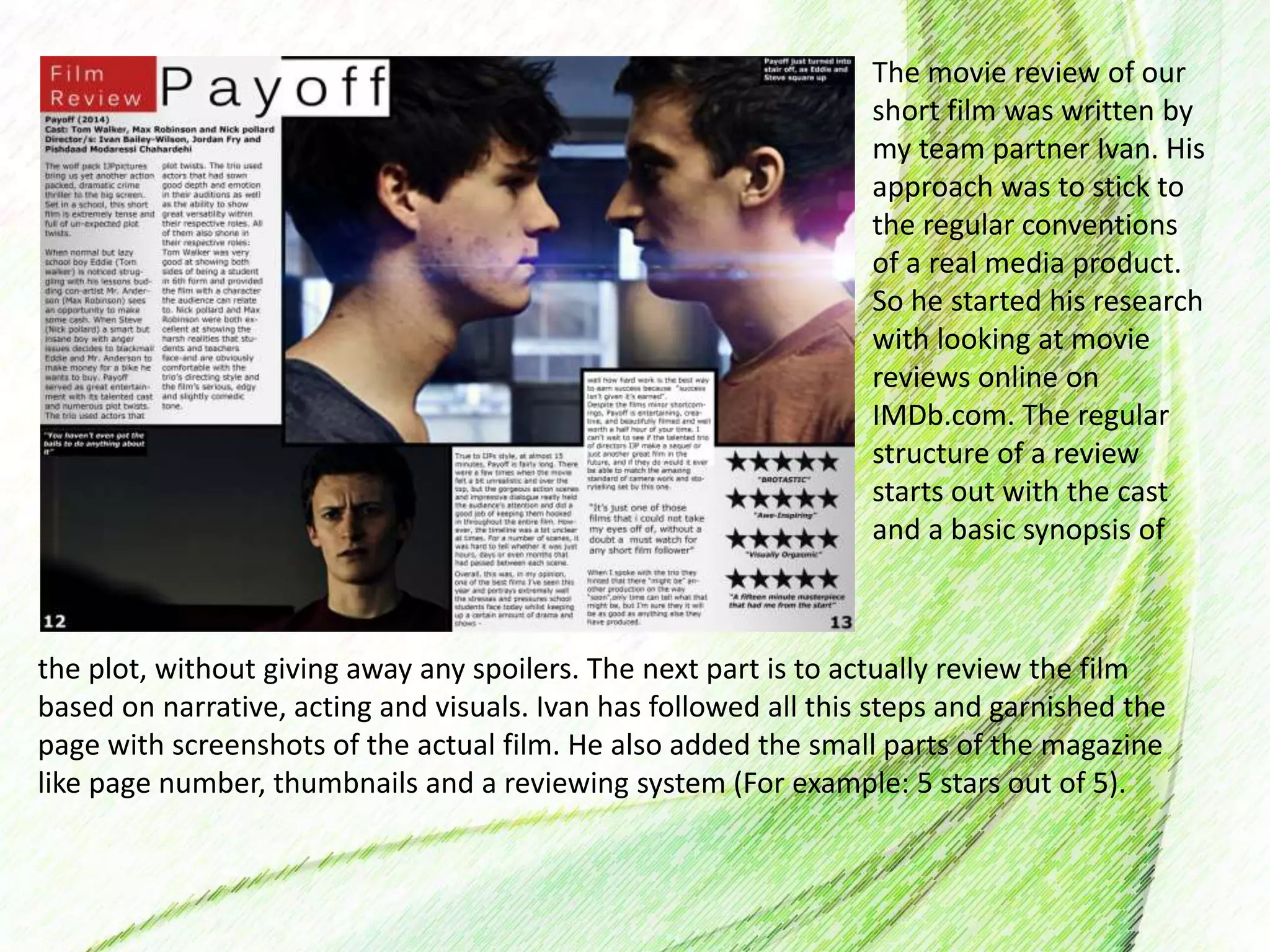 The movie review of our
short film was written by
my team partner Ivan. His
approach was to stick to
the regular conventions
of a real media product.
So he started his research
with looking at movie
reviews online on
IMDb.com. The regular
structure of a review
starts out with the cast
and a basic synopsis of
the plot, without giving away any spoilers. The next part is to actually review the film
based on narrative, acting and visuals. Ivan has followed all this steps and garnished the
page with screenshots of the actual film. He also added the small parts of the magazine
like page number, thumbnails and a reviewing system (For example: 5 stars out of 5).
