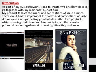 Introduction
As part of my A2 coursework, I had to create two ancillary tasks to
go together with my main task; a short film.
My product follows the codes and conventions of indie dramas.
Therefore, I had to implement the codes and conventions of indie
dramas and a unique selling point into the other two products
while ensuring that there’s a clear link between them and a
potential marketing element occurring; attracting audience.
 