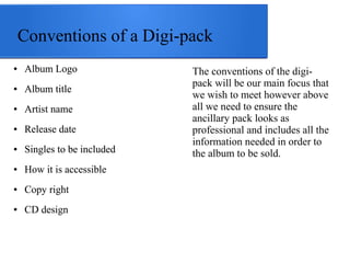 Conventions of a Digi-pack 
● Album Logo 
● Album title 
● Artist name 
● Release date 
● Singles to be included 
● How it is accessible 
● Copy right 
● CD design 
The conventions of the digi-pack 
will be our main focus that 
we wish to meet however above 
all we need to ensure the 
ancillary pack looks as 
professional and includes all the 
information needed in order to 
the album to be sold. 
 