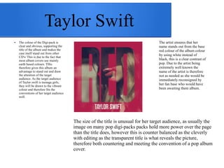 Taylor Swift 
The size of the title is unusual for her target audience, as usually the 
image on many pop digi-packs packs hold more power over the page 
than the title does, however this is counter balanced as the cleverly 
with editing as the transparent title is what reveals the picture, 
therefore both countering and meeting the convention of a pop album 
cover. 
● The colour of the Digi-pack is 
clear and obvious, supporting the 
title of the album and makes the 
case itself stand out from other 
CD's/ This is due to the fact that 
most album covers use mainly 
earth based colours. THis 
therefore gives this album an 
advantage to stand out and draw 
the attention of the target 
audience. As the target audience 
of Taylor swift is teenage girls, 
they will be drawn to the vibrant 
colour and therefore fits the 
conventions of her target audience 
well. 
The artist ensures that her 
name stands out from the base 
red colour of the album colour 
by using white instead of 
black, this is a clear contrast of 
pop. Due to the artist being 
extremely well known the 
name of the artist is therefore 
not as needed as she would be 
immediately reconsigned by 
her fan base who would have 
been awaiting them album. 
 