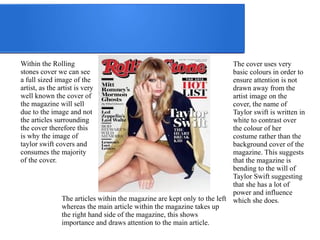 Within the Rolling 
stones cover we can see 
a full sized image of the 
artist, as the artist is very 
well known the cover of 
the magazine will sell 
due to the image and not 
the articles surrounding 
the cover therefore this 
is why the image of 
taylor swift covers and 
consumes the majority 
of the cover. 
The cover uses very 
basic colours in order to 
ensure attention is not 
drawn away from the 
artist image on the 
cover, the name of 
Taylor swift is written in 
white to contrast over 
the colour of her 
costume rather than the 
background cover of the 
magazine. This suggests 
that the magazine is 
bending to the will of 
Taylor Swift suggesting 
that she has a lot of 
power and influence 
The articles within the magazine are kept only to the left which she does. 
whereas the main article within the magazine takes up 
the right hand side of the magazine, this shows 
importance and draws attention to the main article. 
 