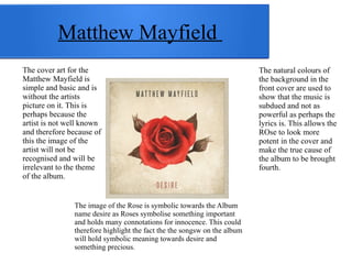 Matthew Mayfield 
The cover art for the 
Matthew Mayfield is 
simple and basic and is 
without the artists 
picture on it. This is 
perhaps because the 
artist is not well known 
and therefore because of 
this the image of the 
artist will not be 
recognised and will be 
irrelevant to the theme 
of the album. 
The image of the Rose is symbolic towards the Album 
name desire as Roses symbolise something important 
and holds many connotations for innocence. This could 
therefore highlight the fact the the songsw on the album 
will hold symbolic meaning towards desire and 
something precious. 
The natural colours of 
the background in the 
front cover are used to 
show that the music is 
subdued and not as 
powerful as perhaps the 
lyrics is. This allows the 
ROse to look more 
potent in the cover and 
make the true cause of 
the album to be brought 
fourth. 
 