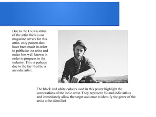 Due to the known status 
of the artist there is no 
magazine covers for this 
artist, only posters that 
have been made in order 
to publicise the artist and 
make him well known in 
order to progress in the 
industry. This is perhaps 
due to the fact that he is 
an indie artist. 
The black and white colours used in this poster highlight the 
connotations of the indie artist. They represent fol and indie artists 
and immediately allow the target audience to identify the genre of the 
artist to be identified 
 
