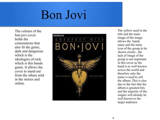 Bon Jovi 
The colours of the 
bon jovi cover 
holds the 
connotations that 
also fit the genre, 
dark and dangerous 
which is the 
ideologies of rock 
which is this bands 
genre. It allows the 
cover to stand out 
from the others sold 
in the stories and 
online. 
The yellow used in the 
title and the main 
image of the image 
allows the bands 
name and the main 
icon of the group to be 
shown clearly , the 
lack of image of the 
group is not important 
in this cover as the 
band is so well known 
across the world and 
therefore only the 
name is used to sell 
the album. This is also 
due to the fact that the 
album is greatest hits 
and the majority of the 
singles will already be 
well known to the 
target audience. 
● 
 