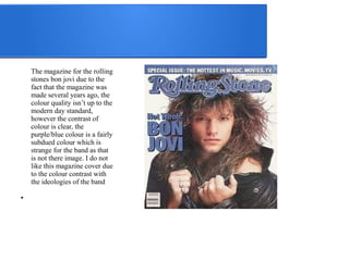 The magazine for the rolling 
stones bon jovi due to the 
fact that the magazine was 
made several years ago, the 
colour quality isn’t up to the 
modern day standard, 
however the contrast of 
colour is clear, the 
purple/blue colour is a fairly 
subdued colour which is 
strange for the band as that 
is not there image. I do not 
like this magazine cover due 
to the colour contrast with 
the ideologies of the band 
● 
 