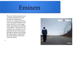 Eminem 
The cover for the eminem cover 
is clearly symbolic due to the 
fact that the metaphor for 
recovery is a long road which is 
what is being personified on the 
cover, this gives a clear image 
of the songs and the main theme 
of the album. I like the idea of a 
symbolic cover design as it will 
represent the story and journey 
through the album and will help 
the target audience understand 
the written theme of the lyrics 
within the album 
● 
 