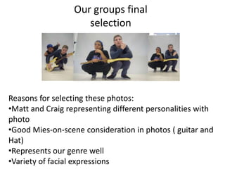 Our groups final
                     selection




Reasons for selecting these photos:
•Matt and Craig representing different personalities with
photo
•Good Mies-on-scene consideration in photos ( guitar and
Hat)
•Represents our genre well
•Variety of facial expressions
 