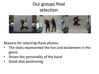 Our groups final
                    selection




Reasons for selecting these photos:
• The shots represented the fun and excitement in the
   genre
• Shows the personality of the band
• Good shot positioning
 