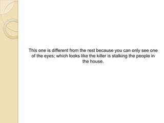 This one is different from the rest because you can only see one
 of the eyes; which looks like the killer is stalking the people in
                             the house.
 
