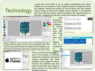 Magazine ‘Mock’ Planning
 The magazine advert will feature ‘white space’
around the central focus of abstracted art, as this
will be the main image which makes up the
background.
 Sans serif and slab serif fonts will be made
transparent or plain white to make the text stand
out from the page, as an audiences eyes are
immediately drawn to white space on a page.
 A simplistic layout seems to be most successful
and is used conventionally, as it has been
profound in my research of Lana Del Ray, The
Horrors’ and The Wombats’ adverts.
 A conventional band picture will be used to attract
a loyal fan to the advert.
 Clear text stating the release date and institutional
information will be seen at the bottom of the page,
in the white space. It will state where the album
will be downloadable from.
 A picture of the product itself (the digipak) will be
found on the bottom right third of the advert.
 