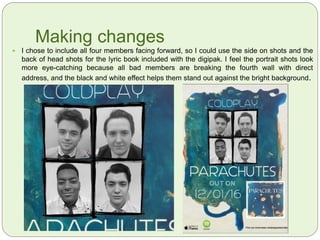 Headshots of the ‘Band’
 For the headshots, I wanted to capture the ‘characters’ of
the band, so I had some members smiling and some
posing. I chose to have a mixed group of members, with
one mixed race male amongst white males. This diversity
in the band is not only more appealing to a mass
audience, but it also is conventional for alternative bands
such as ‘The Heavy’ and ‘Alabama Shakes’ which are
both contemporary.
 I chose four band members which is typical for most
bands and an all male cast is equally conventional, as the
single ‘Parachutes’ includes a lead male vocalist.
 I will edit these photos to black and white to make this
digipak and advert cohesive and conventional. As there
will be a lot of colours in the backdrop, the black and white
will help the images stand out.
 