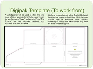Digipak Template (To work from)
A wallet/pocket will be used to store the lyric
book, which is a conventional feature seen in Alt-
J’s “An Awesome Wave”, and Arcade Fire’s “The
Funeral”, as their digipaks received high
appraisal from their audience.
We have chosen to work with a 6 gatefold digipak
because our research shows that this is the most
popular style for Alternative genre digipaks.
Choosing to comply with expectations may allow
for mass audience appeal.
 