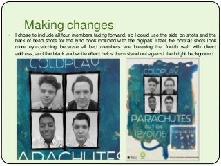 Making changes
 I chose to include all four members facing forward, so I could use the side on shots and the
back of head shots for the lyric book included with the digipak. I feel the portrait shots look
more eye-catching because all bad members are breaking the fourth wall with direct
address, and the black and white effect helps them stand out against the bright background.
 