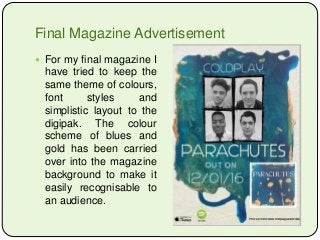 Final Magazine Advertisement
 For my final magazine I
have tried to keep the
same theme of colours,
font styles and
simplistic layout to the
digipak. The colour
scheme of blues and
gold has been carried
over into the magazine
background to make it
easily recognisable to
an audience.
 