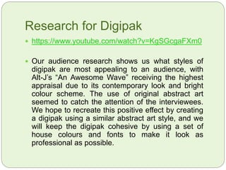 Research for Digipak
 https://www.youtube.com/watch?v=KgSGcgaFXm0
 Our audience research shows us what styles of
digipak are most appealing to an audience, with
Alt-J’s “An Awesome Wave” receiving the highest
appraisal due to its contemporary look and bright
colour scheme. The use of original abstract art
seemed to catch the attention of the interviewees.
We hope to recreate this positive effect by creating
a digipak using a similar abstract art style, and we
will keep the digipak cohesive by using a set of
house colours and fonts to make it look as
professional as possible.
 