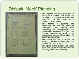Digipak ‘Mock’ Planning
 The digipak will be 6 gate fold to
allow for a pocket. The pocket will
be used for purpose as it will hold
the lyric book, which conforms to
audience expectation.
 The theme of painting and
abstracted art will be continued
throughout the digipak (and
magazine) for recognisability and
memorable purposes. This has been
chosen because art work is an
appreciated aspect of an album for
our target audience.
 The CD will be in the centre, with the
wallet on the left of the digipak, and
a blank fold on the right.
 The spine of the digipak will clearly
state the album title and band name
for easy consumer browsing.
 