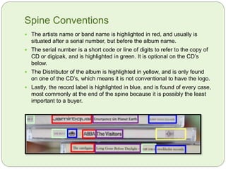 Spine Conventions
 The artists name or band name is highlighted in red, and usually is
situated after a serial number, but before the album name.
 The serial number is a short code or line of digits to refer to the copy of
CD or digipak, and is highlighted in green. It is optional on the CD’s
below.
 The Distributor of the album is highlighted in yellow, and is only found
on one of the CD’s, which means it is not conventional to have the logo.
 Lastly, the record label is highlighted in blue, and is found of every case,
most commonly at the end of the spine because it is possibly the least
important to a buyer.
 