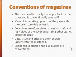 » The masthead is usually the largest font on the
  cover and is conventionally sans serif.
» Main picture taking up most of the page with
  the cover story title across it.
» Coverlines are often placed down both left and
  right sides of the cover advertising other stories
  inside the issue
» Date, issue and price are often shown
  underneath the masthead.
» Bright colour scheme and pull quotes are
  conventional .                                       3
 