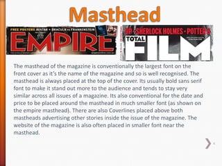 The masthead of the magazine is conventionally the largest font on the
front cover as it’s the name of the magazine and so is well recognised. The
masthead is always placed at the top of the cover. Its usually bold sans serif
font to make it stand out more to the audience and tends to stay very
similar across all issues of a magazine. Its also conventional for the date and
price to be placed around the masthead in much smaller font (as shown on
the empire masthead). There are also Coverlines placed above both
mastheads advertising other stories inside the issue of the magazine. The
website of the magazine is also often placed in smaller font near the
masthead.
                                                                                  4
 