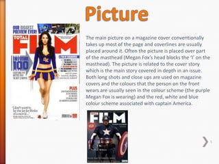 The main picture on a magazine cover conventionally
takes up most of the page and coverlines are usually
placed around it. Often the picture is placed over part
of the masthead (Megan Fox’s head blocks the ‘I’ on the
masthead). The picture is related to the cover story
which is the main story covered in depth in an issue.
Both long shots and close ups are used on magazine
covers and the colours that the person on the front
wears are usually seen in the colour scheme (the purple
Megan Fox is wearing) and the red, white and blue
colour scheme associated with captain America.




                                                          5
 