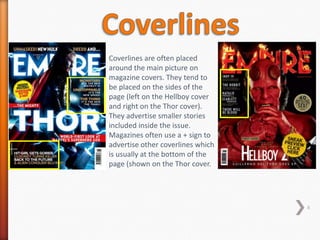 Coverlines are often placed
around the main picture on
magazine covers. They tend to
be placed on the sides of the
page (left on the Hellboy cover
and right on the Thor cover).
They advertise smaller stories
included inside the issue.
Magazines often use a + sign to
advertise other coverlines which
is usually at the bottom of the
page (shown on the Thor cover.




                                   6
 