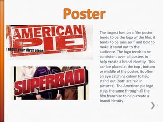 The largest font on a film poster
tends to be the logo of the film, it
tends to be sans serif and bold to
make it stand out to the
audience. The logo tends to be
consistent over all posters to
help create a brand identity. This
can be placed at the top , bottom
or middle of the poster. Its often
an eye catching colour to help
stand out (both are red in
pictures). The American pie logo
stays the same through all the
film franchise to help create a
brand identity
                                       7
 