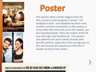 Film posters often contain slogans from the
film, as seen on the hangover 2 poster ‘ the
wolfpack is back’ and ‘Bangkok has them now’.
Another common convention on film posters is
to list other films from the same film makers. (on
the Superbad poster, ‘from the makers of the 40
year old virgin and knocked up’. Film posters
also advertise the actor names (friends with
benefits poster), especially if they are big stars as
this will increase the popularity of the film if
people are fans of the actors.



                                                        9
 