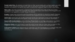 Social media links, all websites included links to their social media sites so that readers are able
to follow the company and keep up to date on exclusive information and follow the latest
releases and editions. As well as any news or extras the magazine offers to their subscribers.
Menu tabs, all of the magazines I analysed they all included menu tabs at the top of their
webpage so that readers can navigate and read specific topics and areas of the magazine and
therefore it can appeal to a wider range of interests.
Images, images are commonly used throughout all the websites to advertise specific features,
they also give an illustration of the content of the magazine and any exclusive information.
Search bar, search bars are usually positioned at the top right hand corner of the website so
that readers are able search for specific areas and topics and find out further information.
Special offers/subscriptions, some websites offered deals on monthly subscriptions to readers
so that they are more likely to sign up as they will receive money offer or exclusive gifts.
Magazine Name, very prominent it uses the same house style as it does when printed on the
magazine so that it creates a brand and that viewers can connect and associate with.
Subscription options, the opportunity to subscribe is on the homepage so it is already easy and
available to access which means viewers are more likely to subscribe because of the
convenience.
 
