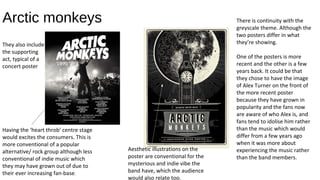 Arctic monkeys There is continuity with the
greyscale theme. Although the
two posters differ in what
they’re showing.
One of the posters is more
recent and the other is a few
years back. It could be that
they chose to have the image
of Alex Turner on the front of
the more recent poster
because they have grown in
popularity and the fans now
are aware of who Alex is, and
fans tend to idolise him rather
than the music which would
differ from a few years ago
when it was more about
experiencing the music rather
than the band members.
Having the ‘heart throb’ centre stage
would excites the consumers. This is
more conventional of a popular
alternative/ rock group although less
conventional of indie music which
they may have grown out of due to
their ever increasing fan-base.
Aesthetic illustrations on the
poster are conventional for the
mysterious and indie vibe the
band have, which the audience
would also relate too.
They also include
the supporting
act, typical of a
concert poster
 