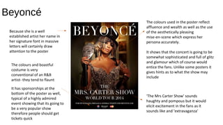 Beyoncé
The colours used in the poster reflect
affluence and wealth as well as the use
of the aesthetically pleasing
mise-en-scene which express her
persona accurately.
It shows that the concert is going to be
somewhat sophisticated and full of glitz
and glamour which of course would
entice the fans. Unlike some posters it
gives hints as to what the show may
include
‘The Mrs Carter Show’ sounds
haughty and pompous but it would
elicit excitement in the fans as it
sounds like and ‘extravaganza’
Because she is a well
established artist her name in
her signature font in massive
letters will certainly draw
attention to the poster
The colours and boastful
costume is very
conventional of an R&B
artist- they tend to flaunt
It has sponsorships at the
bottom of the poster as well,
typical of a highly admired
event showing that its going to
be a very popular show
therefore people should get
tickets quick
 