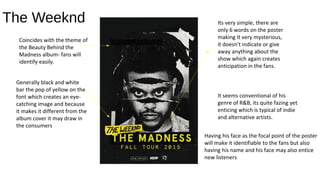 The Weeknd
Coincides with the theme of
the Beauty Behind the
Madness album- fans will
identify easily.
Generally black and white
bar the pop of yellow on the
font which creates an eye-
catching image and because
it makes it different from the
album cover it may draw in
the consumers
Its very simple, there are
only 6 words on the poster
making It very mysterious,
it doesn’t indicate or give
away anything about the
show which again creates
anticipation in the fans.
It seems conventional of his
genre of R&B, its quite fazing yet
enticing which is typical of indie
and alternative artists.
Having his face as the focal point of the poster
will make it identifiable to the fans but also
having his name and his face may also entice
new listeners
 