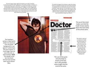 The main image is large, bright and colourful as to make it standout.
Furthermore, David Tennant’s appearance in the photo provides an indication as
to what will be discussed in the article. For example, his untidy look connotes
the psychopath character that he portrays. In addition, he has a judgemental
expression which could connote that his character suffers from intense jealousy.
It is these sorts of inferences that come into the head of the reader before they
have even read the article where, in turn, makes them want to read on to see if
these inferences are justified.
The white font against the red banner makes the writing
stand out compared the black text of the article (showing
its separate from it). Furthermore, the use of the word
“exclusive” shows that this is the only place you can read
this interview. This will often result in more readers of the
magazine because they feel that they are getting more
value for money compared to other magazines (due to
them by definition having ‘less content’)
The use of the initial
makes sure that the
reader knows exactly
where the main body
of the article starts.
The article is laid out
in columns to make
the article easier to
read. Just like the
rest of the text, the
font is black. This
not only helps with
consistency but,
again, allows the
writing to stand out
against the white
background
The heading is
written in black which
allows it to stand out
from the white
background it is set
against. Furthermore,
the word “doctor” it
much larger than the
rest of the title, as
well as being in Bold.
This alludes to the
fact that David
Tennant had recently
been cast as Doctor
Who.
The use of the quote
not only helps to
break up the text,
but it also provides
some insight into the
mind of the actor.
 
