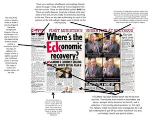 The title of the
article is black in
order to make it
stand out against
the white
background.
However, the use
of the word “Eck”
clearly references
the dialect of the
Scottish people,
putting a
humorous spin on
the topic. In
addition, this
snippet of text is
slightly lopsided
and a different
colour to the rest
of the heading.
This helps to
further the
comedic nature of
the title.
There are a plethora of different sub-headings littered
about the page. Firstly, there are many integrated into
the main article. These are identifiable by their Bold font.
These are useful because they help to break p the long
walls of text and, in turn, make the article less daunting
to the eye. There are also two subheading for each of the
sections on the left and right (again used to divide up the
information).
The article is laid out in
columns to make the article
easier to read. Just like the
rest of the text, the font is
black. This not only helps
with consistency but, again,
allows the writing to stand
out against the white
background
The collection of images with an identical caption help
to reiterate the point the Alex Salmond is unsure about
what to do. This is further emphasised by his confused
expression in each image along with the identical
captions (indicating he has no alternative to the current
system). This collection of images is also used to avoid
using too much text (as to not put off readers).
The article has been broken down into three main
sections. There is the main article in the middle, the
editors analysis of the situation on the left, and a
collection of commonly asked questions on the right.
This helps to make the article more manageable to read
(as readers aren’t put off by a sheer volume of text and,
can instead, read it one part at a time).
 