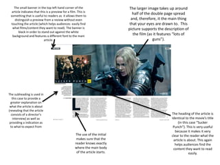 The small banner in the top left hand corner of the
article indicates that this is a preview for a film. This is
something that is useful to readers as it allows them to
distinguish a preview from a review without even
touching the article (which helps audiences easily find
what films/content they want to read). The banner is
black in order to stand out against the white
background and features a different font to the main
article.
The heading of the article is
identical to the movie’s title
(in this case “Sucker
Punch”). This is very useful
because it makes it very
clear to the reader what the
article is about. This again
helps audiences find the
content they want to read
easily.
The use of the initial
makes sure that the
reader knows exactly
where the main body
of the article starts.
The larger image takes up around
half of the double page spread
and, therefore, it the main thing
that your eyes are drawn to. This
picture supports the description of
the film (as it features “lots of
guns”).
The subheading is used in
this case to provide a
greater explanation on
what the article is about
(revealing that the article
consists of a director’s
interview) as well as
providing a indication as
to what to expect from
 