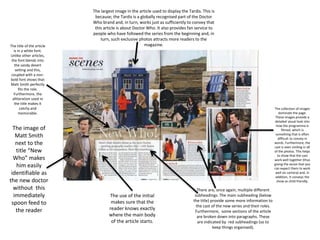 The collection of images
dominate the page.
These images provide a
detailed visual look into
how the programme is
filmed; which is
something that is often
difficult to convey in
words. Furthermore, the
cast is seen smiling in all
of the photos. This helps
to show that the cast
work well together (thus
giving the sense that you
can expect them to work
well on camera) and, in
addition, it conveys the
show as child friendly.
The image of
Matt Smith
next to the
title “New
Who” makes
him easily
identifiable as
the new doctor
without this
immediately
spoon feed to
the reader
The use of the initial
makes sure that the
reader knows exactly
where the main body
of the article starts.
The largest image in the article used to display the Tardis. This is
because; the Tardis is a globally recognised part of the Doctor
Who brand and, in turn, works just as sufficiently to convey that
this article is about Doctor Who. It also provides fan service to
people who have followed the series from the beginning and, in
turn, such exclusive photos attracts more readers to the
magazine.The title of the article
is in a white font.
Unlike other articles,
the font blends into
the sandy desert
setting and this,
coupled with a non-
bold font shows that
Matt Smith perfectly
fits the role.
Furthermore, the
alliteration used in
the title makes it
catchy and
memorable.
There are, once again, multiple different
subheadings. The main subheading (below
the title) provide some more information to
the cast of the new series and their roles.
Furthermore, some sections of the article
are broken down into paragraphs. These
are indicated by red subheadings (so to
keep things organised).
 