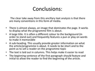 Conclusions:
The clear take away from this ancillary text analysis is that there
are many conventions in this form of media.
• There is almost always, an image that dominates the page. It works
to display what the programme film is about.
• A large title. It is often a different colour to the background (in
order to stand out) and frequently features a pun or play on words
to make it memorable
• A sub-heading. This usually provide greater information on what
the article/programme is about. It needs to be short and to the
point as to sell a reader on the programme topic
• The text is laid out in columns. This helps make it easier to read
• The beginning sentence of the first paragraph should feature and
initial to allow the reader to find the beginning of the article.
 
