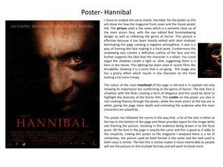Poster- Hannibal 
I chose to analyse the same movie, Hannibal, for the poster as this 
will show me how the magazine front cover and the movie poster 
link. The picture used is the same which is a extreme close up of 
the main actors face, with the eye edited Red foreshadowing 
danger as well as reflecting the genre of horror. This picture is 
effective because it has been heavily edited with dark shadows 
dominating the page creating a negative atmosphere, it also is a 
way of framing the face making it a focal point. Furthermore the 
shadowing also creates a definitive outline of the face and this 
further supports the idea that the character is a villain. You could 
argue the shadows create a light vs. dark, suggesting there is a 
hero in the movie. This lighting has been used in recent films like 
Annabelle, showing it is a norm that is on going. The image also 
has a grainy effect which results in the character on the front 
looking a lot more creepy. 
The colour of the main masthead of the page is red and is in capitals not only 
showing its importance but conforming to the genre of horror. The title font is 
simplistic with the flicks creating a form of elegance and this could be done to 
highlight the diversity of the horror film. The credits on the poster are also in 
red creating fluency through the poster, while the main actors at the top are in 
white, giving the page more depth and reminding the audience who the main 
characters are played by. 
This poster has followed the norms in the way that a lot of the text is either at 
the top or the bottom of the page and these provides space for the image while 
also framing the picture, resulting in the audience being drawn in to the focal 
point. All the font in the page is exactly the same and this is good as it adds to 
the simplicity. Linking this poster to the magazine I analysed there is a lot of 
similarities, the picture used on both format is the same and the text used in 
both cases is similar. The fact this is similar makes it more memorable as people 
will see the picture on the multiple formats and will want to know more. 
 