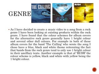  As I have decided to create a music video to a song from a rock
genre I have been looking at existing products within the rock
genre. I have found that the colour schemes for album covers
for the alternative rock genre generally have 1 bright colour
and several other dull colours. For example in both of these
album covers for the band ‘The Calling’ who wrote the song I
chose have a blue, black and white theme reiterating the fact
that bands from the rock genre tend to only use 1 bright colour
in their ancillary texts. Another example is that of ‘BUSH’ the
colour scheme is yellow, black and white with yellow being the
1 bright colour.
 