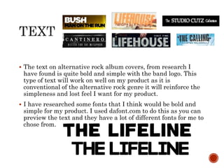  The text on alternative rock album covers, from research I
have found is quite bold and simple with the band logo. This
type of text will work on well on my product as it is
conventional of the alternative rock genre it will reinforce the
simpleness and lost feel I want for my product.
 I have researched some fonts that I think would be bold and
simple for my product. I used dafont.com to do this as you can
preview the text and they have a lot of different fonts for me to
chose from.
 