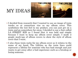  I decided from research that I wanted to use an image of train
tracks as at sunset/sun rise as my album cover. This
symbolises the lost feel to my product, you can just get on a
train and go somewhere far away. I decided to use a font called
LA STREET KID as I found that it was bold and simple
because I want to keep my album cover simple. I made 2
google mock-ups of album covers to show the style of album
cover that I want.
 I also chose train racks for my album cover as it relates to the
name of my band, The Lifeline as the train lines could
represent a lifeline for someone who has had enough and just
wants to get away after a bad experience such as a breakup or
losing someone.
 