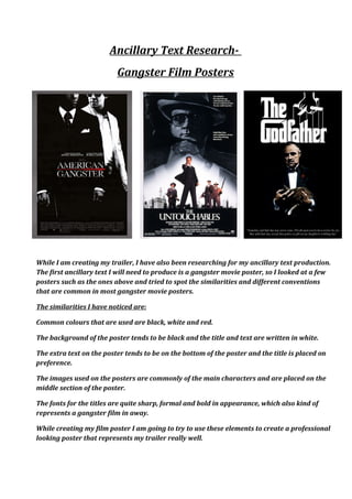 Ancillary Text Research-
Gangster Film Posters
While I am creating my trailer, I have also been researching for my ancillary text production.
The first ancillary text I will need to produce is a gangster movie poster, so I looked at a few
posters such as the ones above and tried to spot the similarities and different conventions
that are common in most gangster movie posters.
The similarities I have noticed are:
Common colours that are used are black, white and red.
The background of the poster tends to be black and the title and text are written in white.
The extra text on the poster tends to be on the bottom of the poster and the title is placed on
preference.
The images used on the posters are commonly of the main characters and are placed on the
middle section of the poster.
The fonts for the titles are quite sharp, formal and bold in appearance, which also kind of
represents a gangster film in away.
While creating my film poster I am going to try to use these elements to create a professional
looking poster that represents my trailer really well.
 